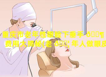 重庆市老年性眼睑下垂手 🐶 术费用大揭秘(老 🐦 年人做眼皮下垂做手术要多长时间)